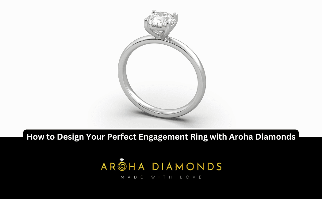 How to Design Your Perfect Engagement Ring with Aroha Diamonds